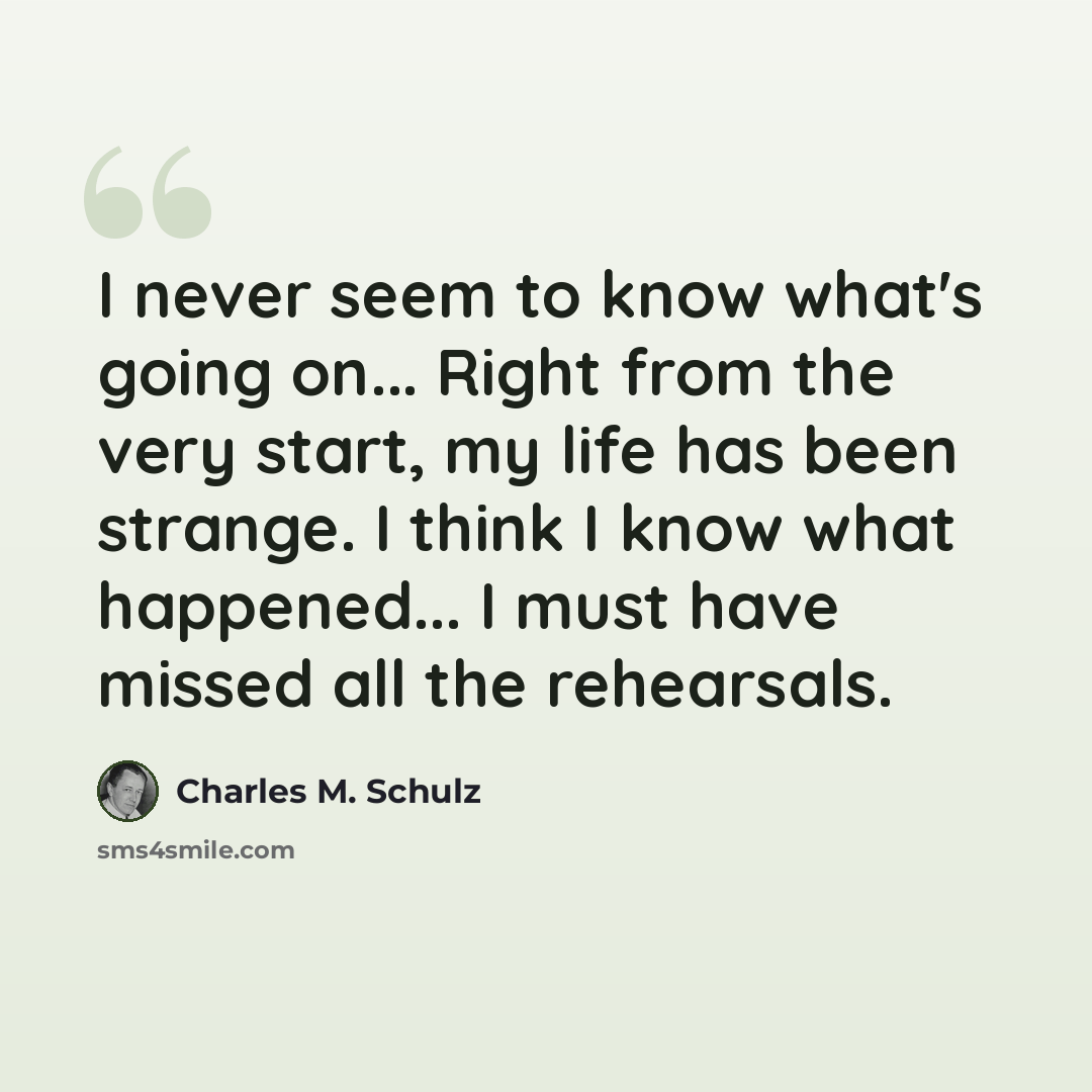 “I never seem to know what's going on... Right from the very start, my life has been strange. I think I know what happened... I must have missed all the rehearsals.” quote by Charles M. Schulz