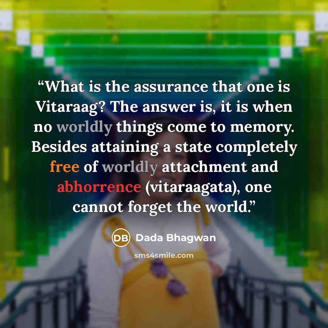 “What is the assurance that one is Vitaraag? The answer is, it is when no worldly things come to memory. Besides attaining a state completely free of worldly attachment and abhorrence (vitaraagata), one cannot forget the world.” quote by Dada Bhagwan