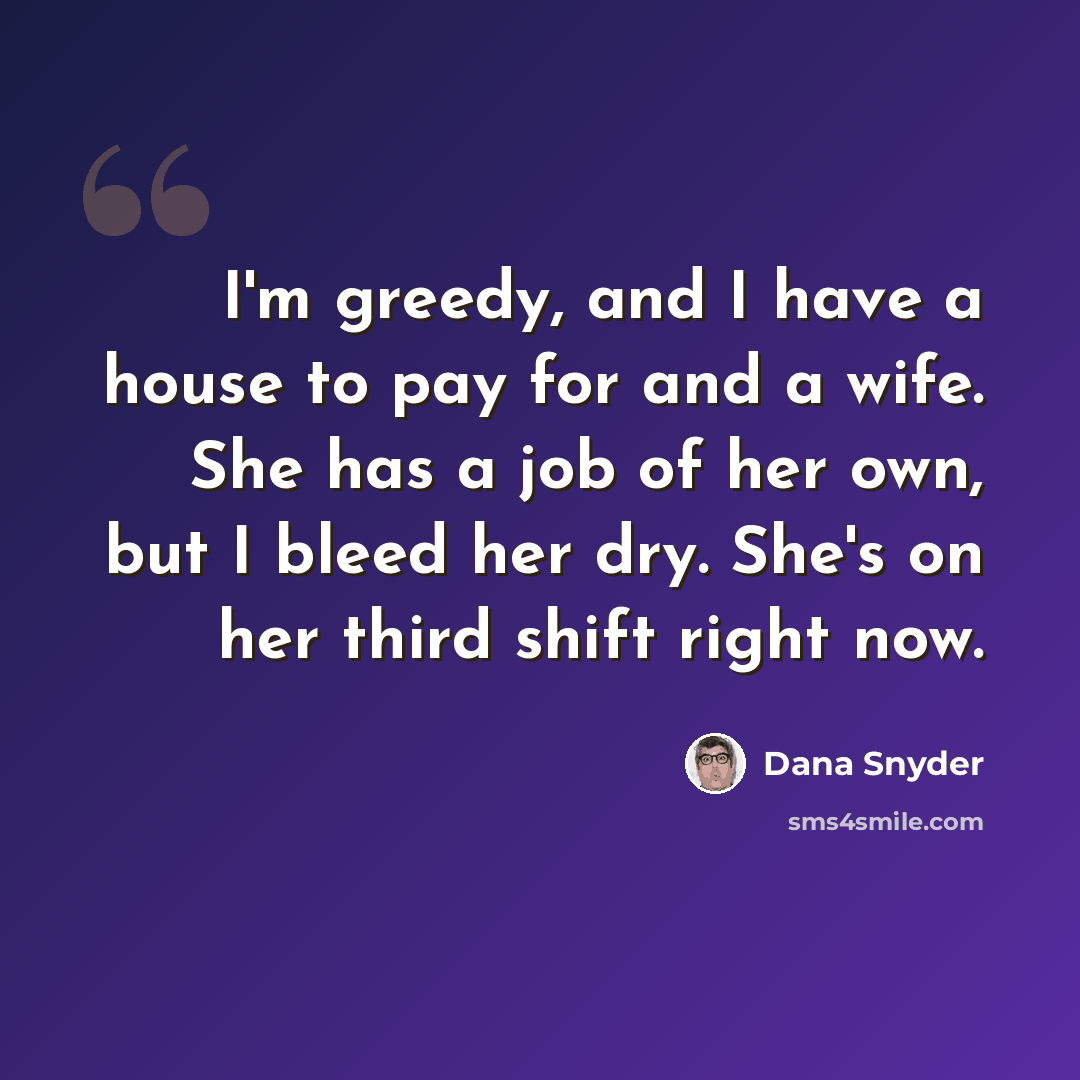 “I'm greedy, and I have a house to pay for and a wife. She has a job of her own, but I bleed her dry. She's on her third shift right now.” quote by Dana Snyder