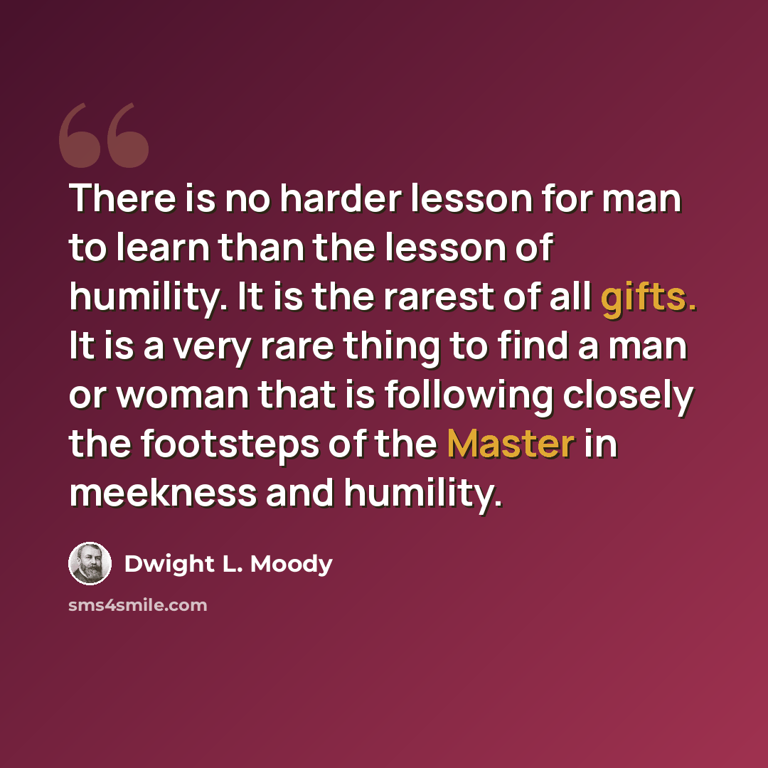 “There is no harder lesson for man to learn than the lesson of humility. It is the rarest of all gifts. It is a very rare thing to find a man or woman that is following closely the footsteps of the Master in meekness and humility.” quote by Dwight L. Moody