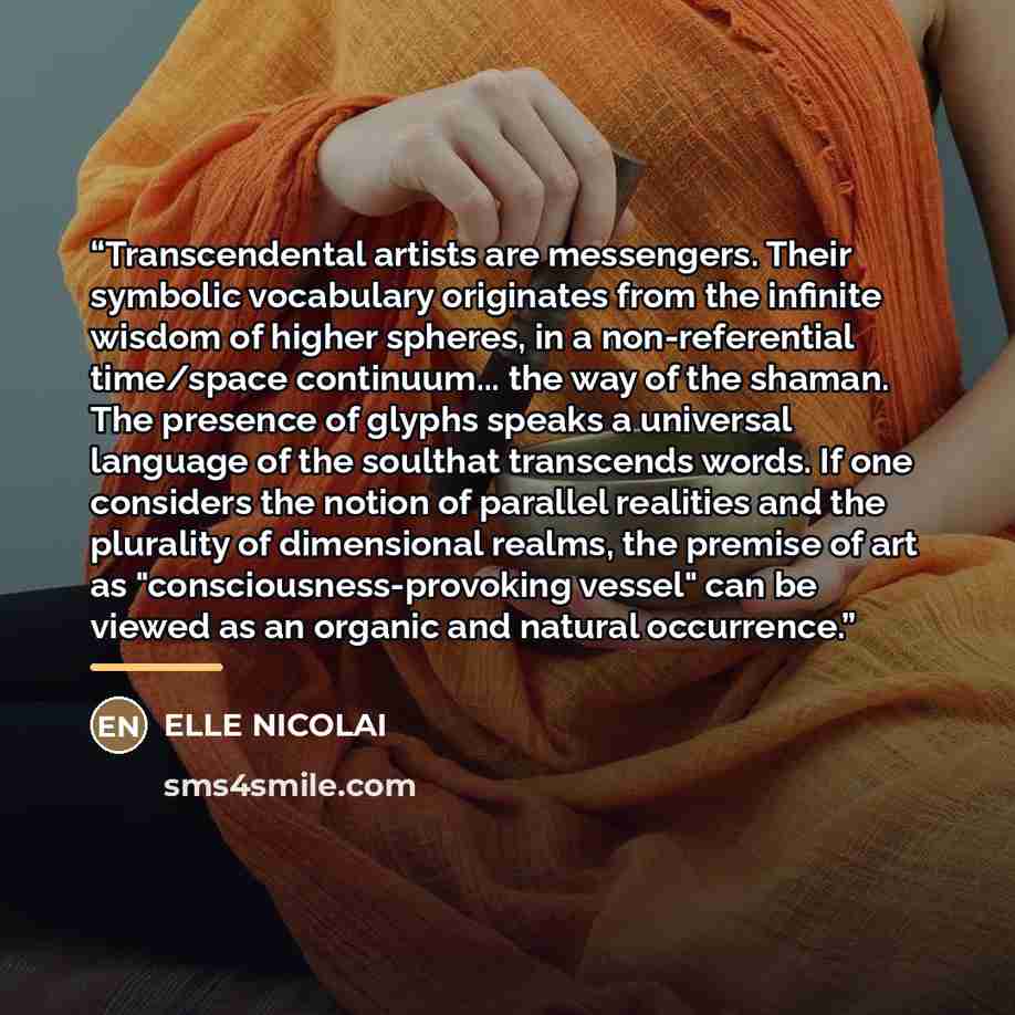 “Transcendental artists are messengers. Their symbolic vocabulary originates from the infinite wisdom of higher spheres, in a non-referential time/space continuum... the way of the shaman. The presence of glyphs speaks a universal language of the soulthat transcends words. If one considers the…” quote by ELLE NICOLAI