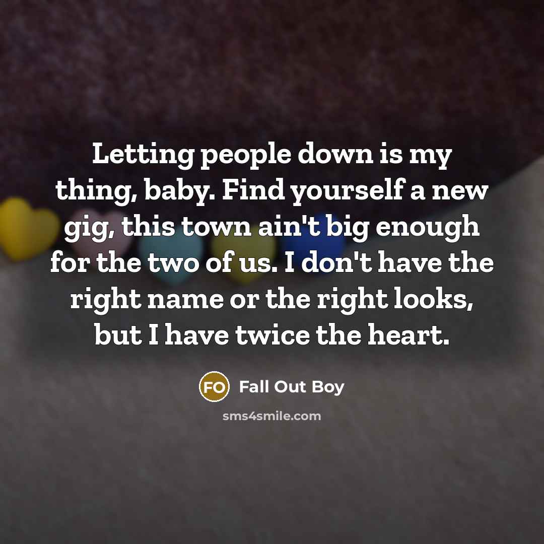 “Letting people down is my thing, baby. Find yourself a new gig, this town ain't big enough for the two of us. I don't have the right name or the right looks, but I have twice the heart.” quote by Fall Out Boy