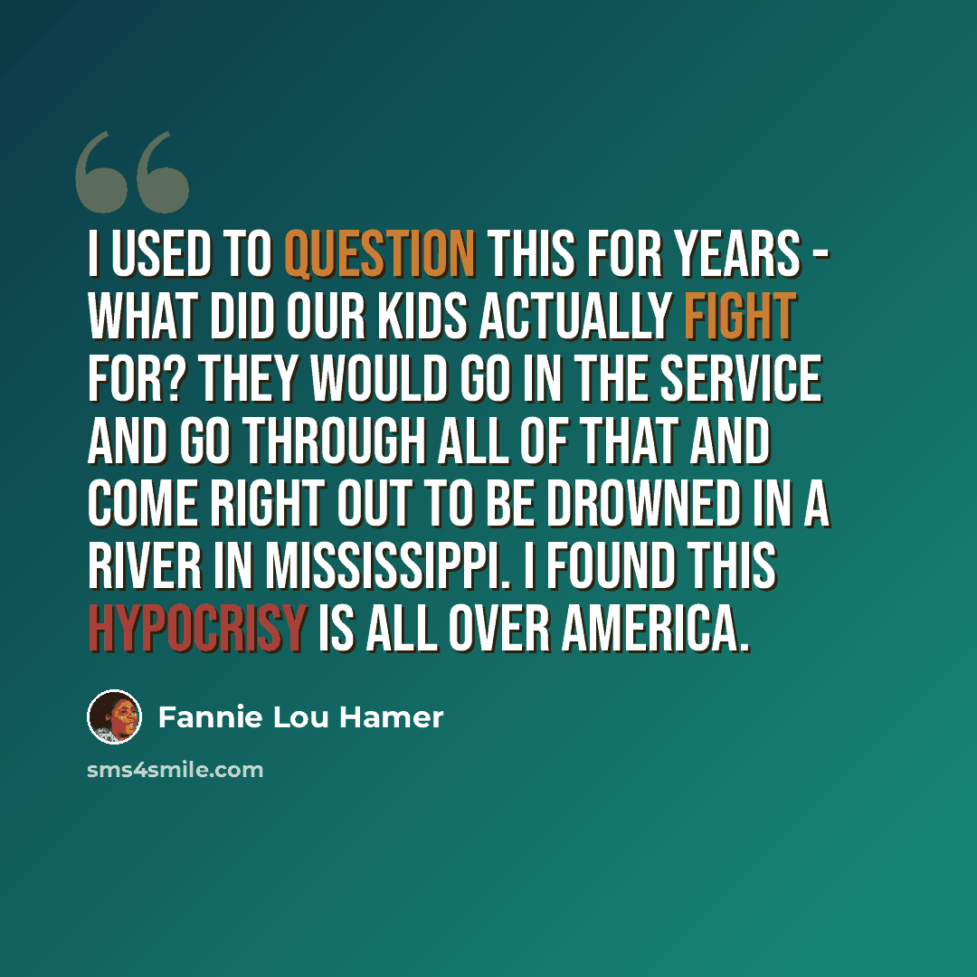 “I used to question this for years - what did our kids actually fight for? They would go in the service and go through all of that and come right out to be drowned in a river in Mississippi. I found this hypocrisy is all over America.” quote by Fannie Lou Hamer