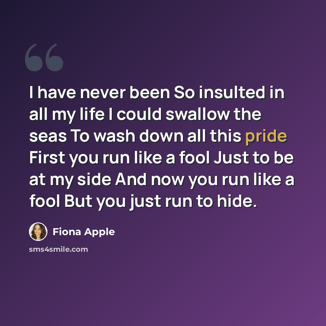 “I have never been So insulted in all my life I could swallow the seas To wash down all this pride First you run like a fool Just to be at my side And now you run like a fool But you just run to hide.” quote by Fiona Apple