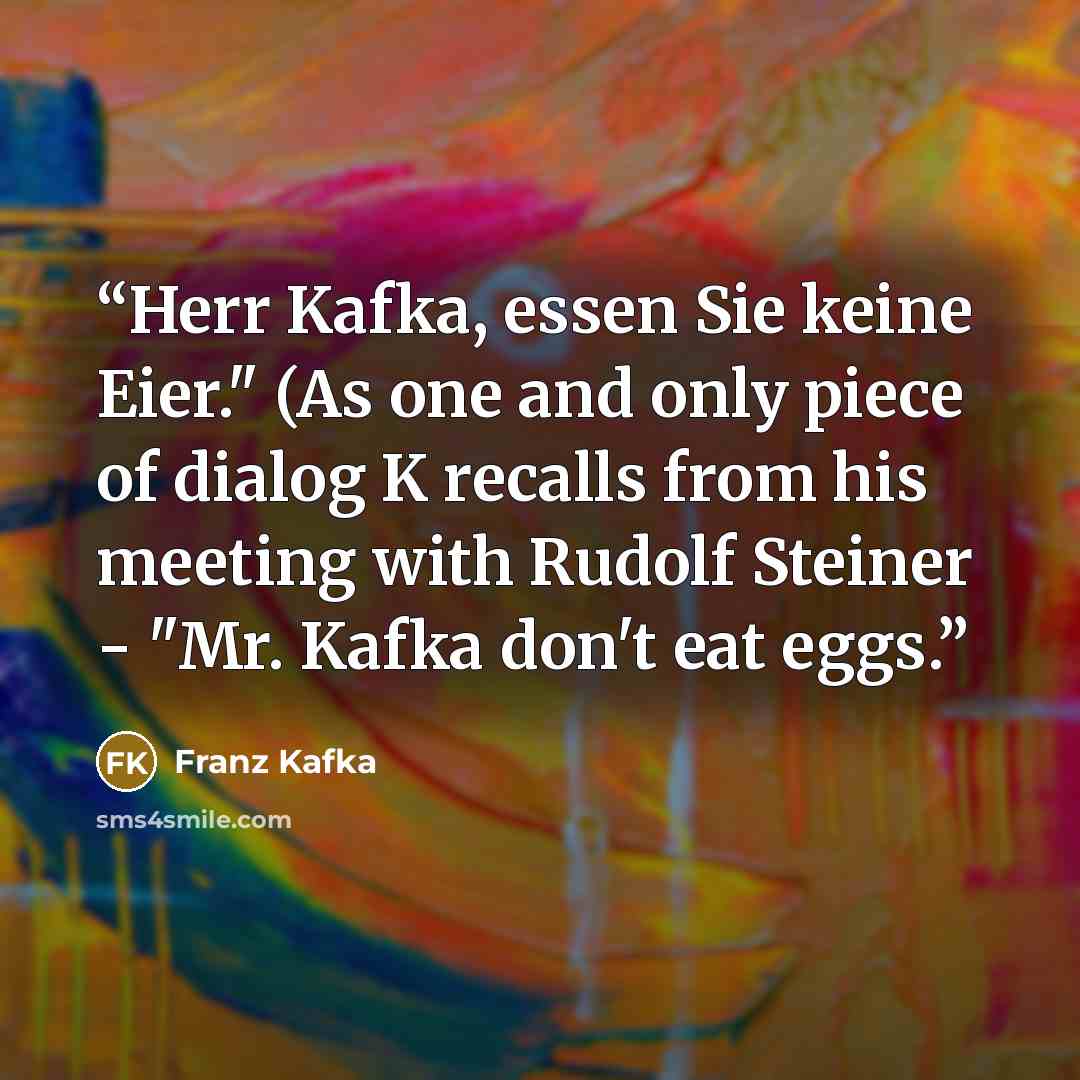 “Herr Kafka, essen Sie keine Eier." (As one and only piece of dialog K recalls from his meeting with Rudolf Steiner - "Mr. Kafka don't eat eggs.” quote by Franz Kafka