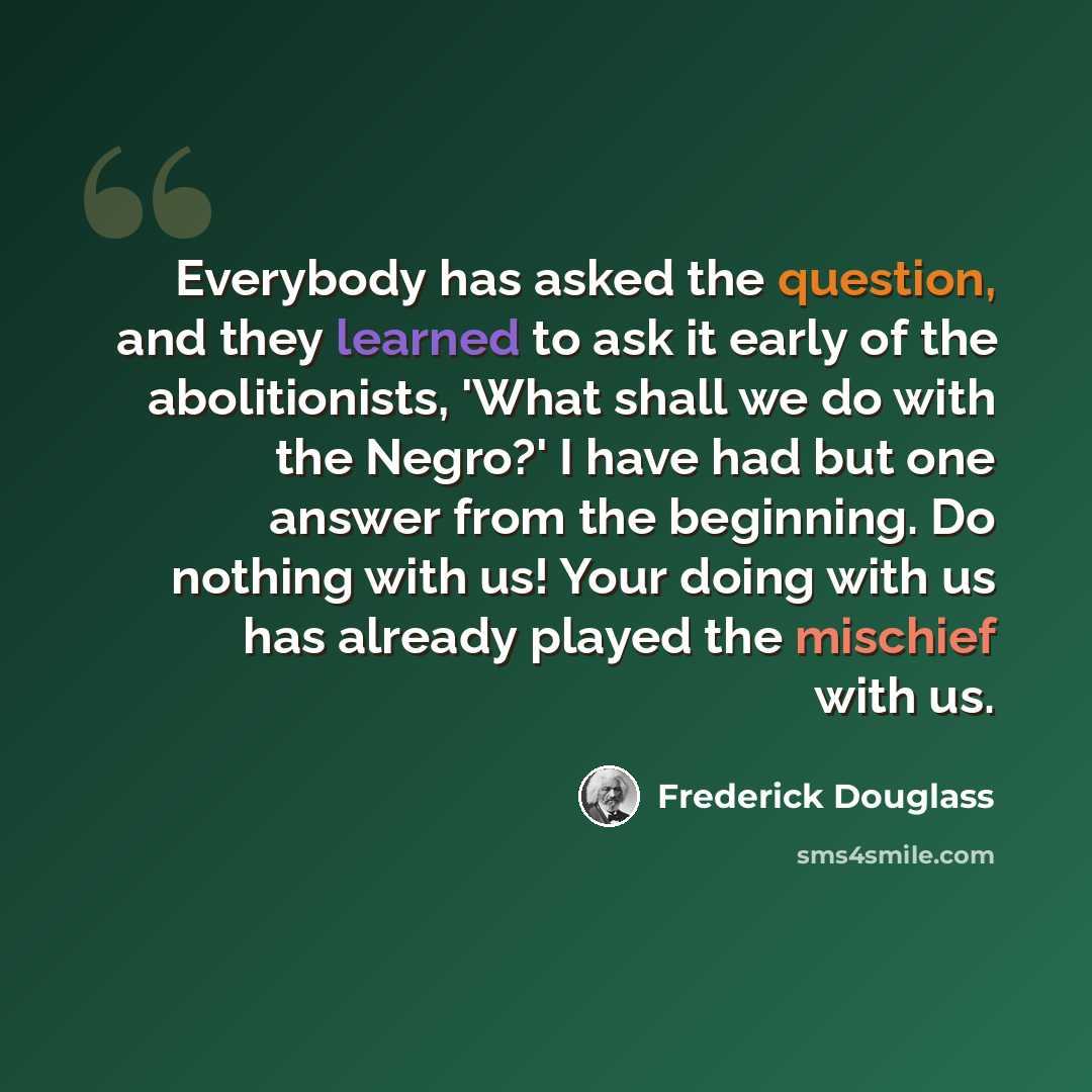 “Everybody has asked the question, and they learned to ask it early of the abolitionists, 'What shall we do with the Negro?' I have had but one answer from the beginning. Do nothing with us! Your doing with us has already played the mischief with us.” quote by Frederick Douglass