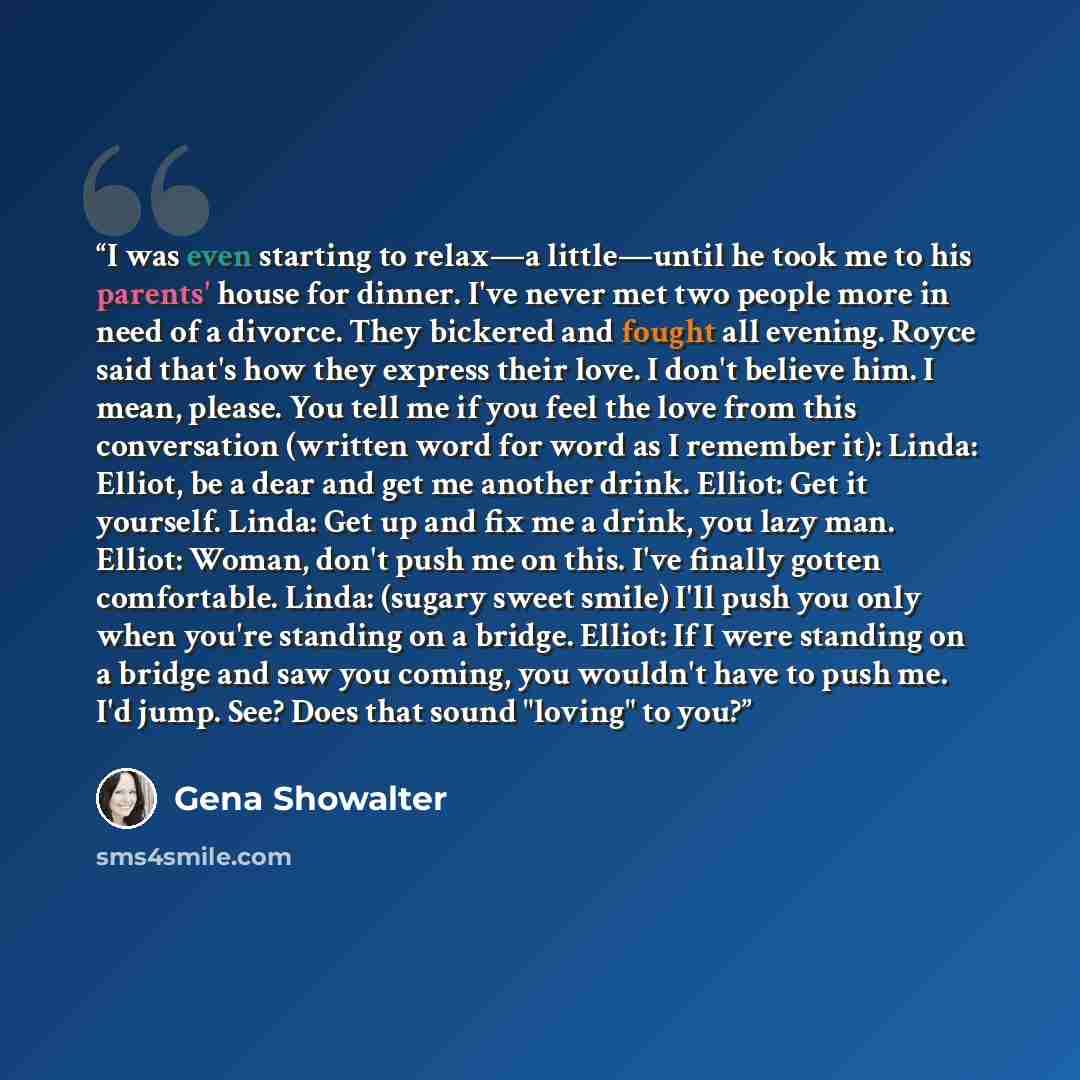 “I was even starting to relax—a little—until he took me to his parents' house for dinner. I've never met two people more in need of a divorce. They bickered and fought all evening. Royce said that's how they express their love. I don't believe him. I mean, please. You tell me if you feel the love…” quote by Gena Showalter