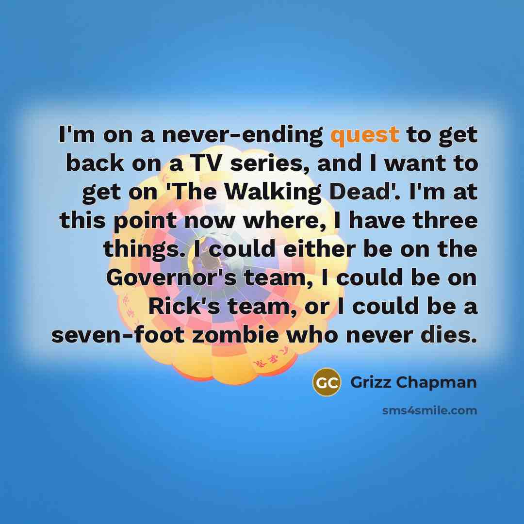 “I'm on a never-ending quest to get back on a TV series, and I want to get on 'The Walking Dead'. I'm at this point now where, I have three things. I could either be on the Governor's team, I could be on Rick's team, or I could be a seven-foot zombie who never dies.” quote by Grizz Chapman