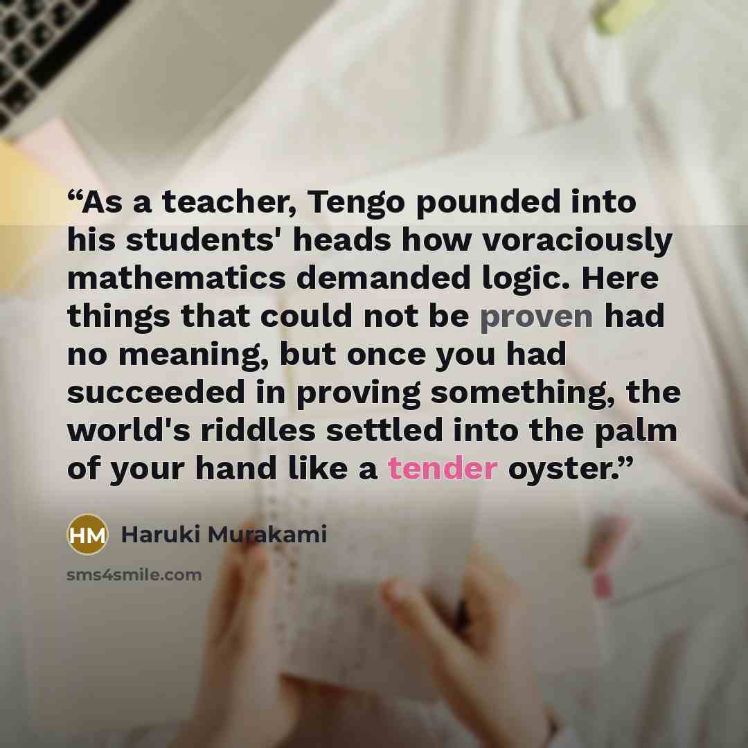 “As a teacher, Tengo pounded into his students' heads how voraciously mathematics demanded logic. Here things that could not be proven had no meaning, but once you had succeeded in proving something, the world's riddles settled into the palm of your hand like a tender oyster.” quote by Haruki Murakami