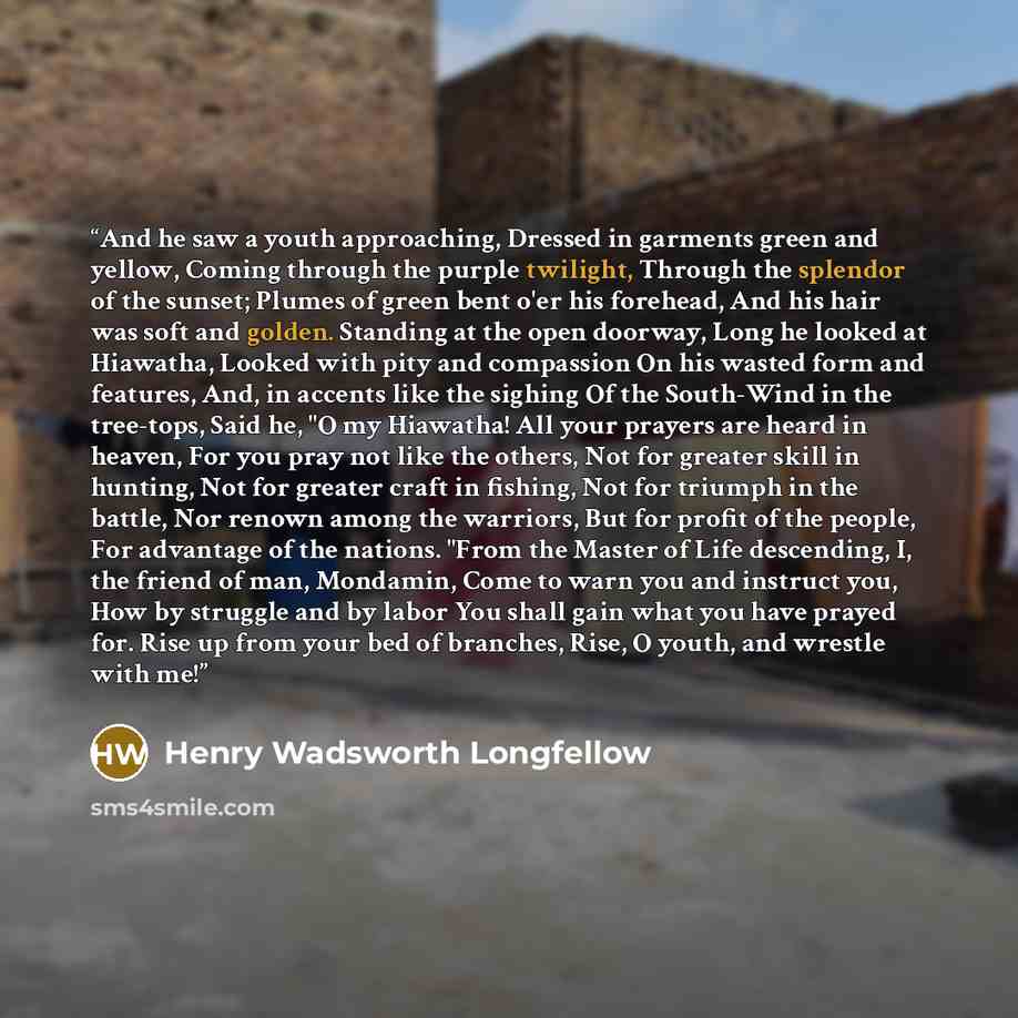 “And he saw a youth approaching, Dressed in garments green and yellow, Coming through the purple twilight, Through the splendor of the sunset; Plumes of green bent o'er his forehead, And his hair was soft and golden. Standing at the open doorway, Long he looked at Hiawatha, Looked with pity and…” quote by Henry Wadsworth Longfellow