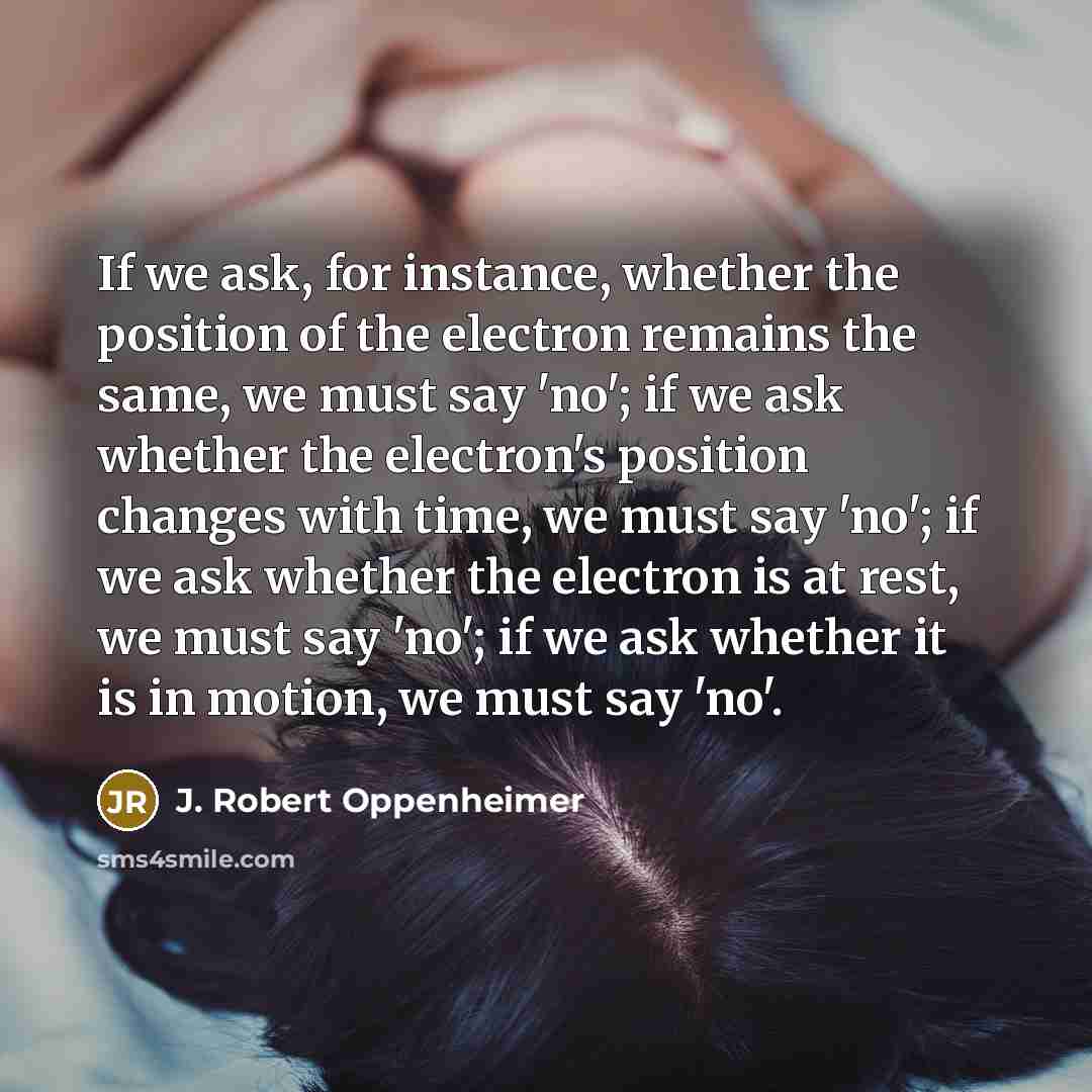 “If we ask, for instance, whether the position of the electron remains the same, we must say 'no'; if we ask whether the electron's position changes with time, we must say 'no'; if we ask whether the electron is at rest, we must say 'no'; if we ask whether it is in motion, we must say 'no'.” quote by J. Robert Oppenheimer