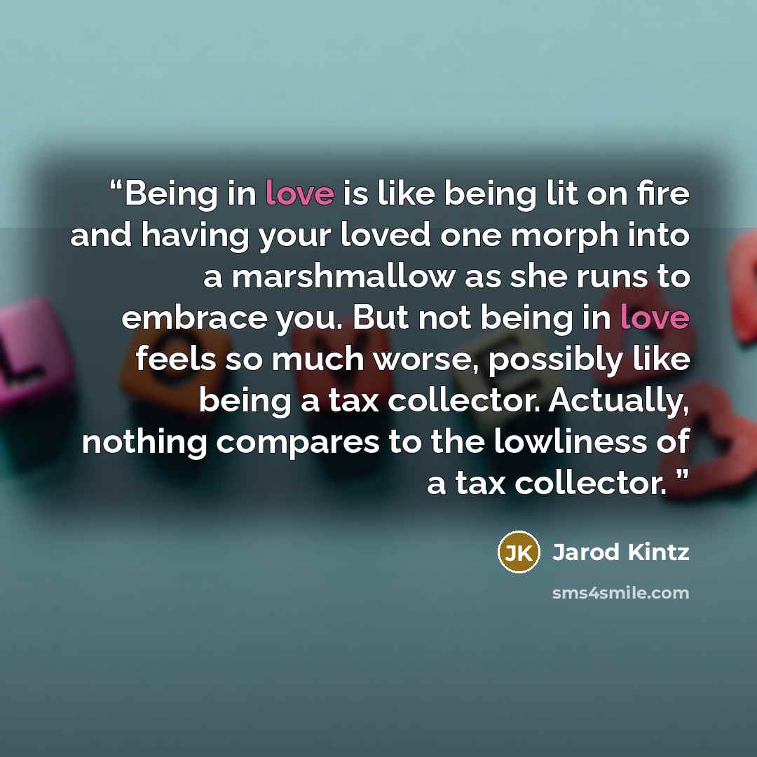 “Being in love is like being lit on fire and having your loved one morph into a marshmallow as she runs to embrace you. But not being in love feels so much worse, possibly like being a tax collector. Actually, nothing compares to the lowliness of a tax collector.” quote by Jarod Kintz