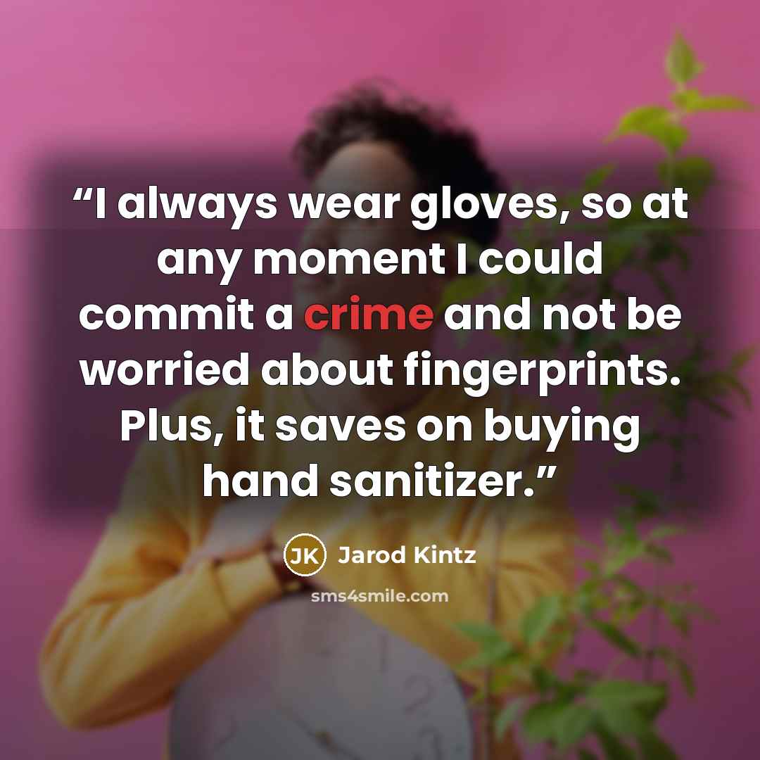 “I always wear gloves, so at any moment I could commit a crime and not be worried about fingerprints. Plus, it saves on buying hand sanitizer.” quote by Jarod Kintz