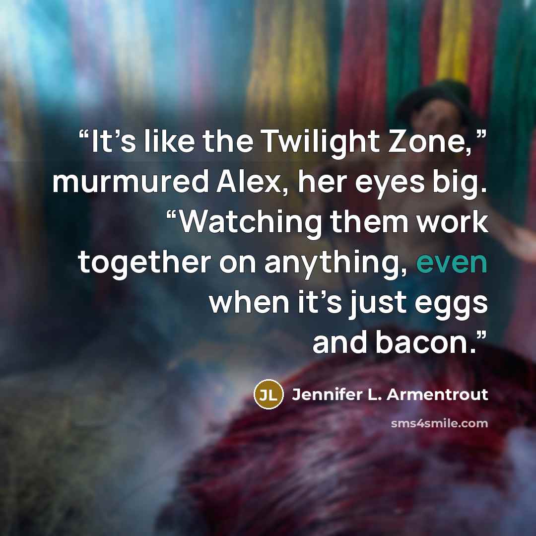 “It’s like the Twilight Zone,” murmured Alex, her eyes big. “Watching them work together on anything, even when it’s just eggs and bacon.” quote by Jennifer L. Armentrout