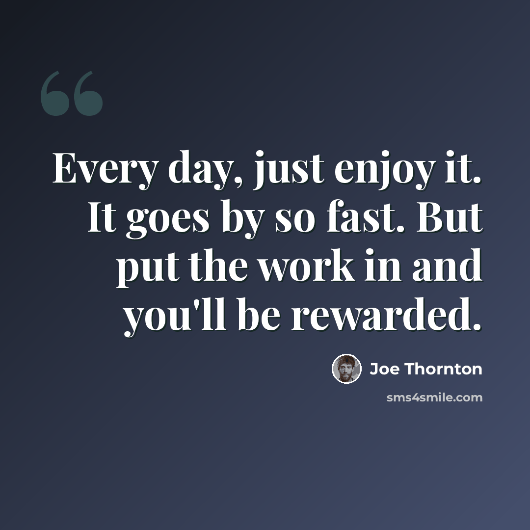 “Every day, just enjoy it. It goes by so fast. But put the work in and you'll be rewarded.” quote by Joe Thornton