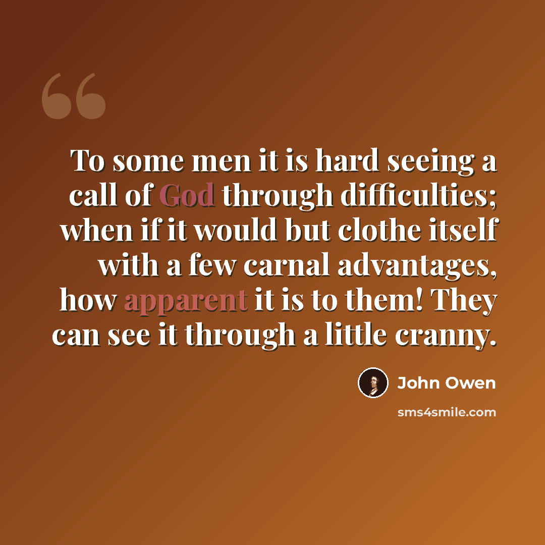 “To some men it is hard seeing a call of God through difficulties; when if it would but clothe itself with a few carnal advantages, how apparent it is to them! They can see it through a little cranny.” quote by John Owen