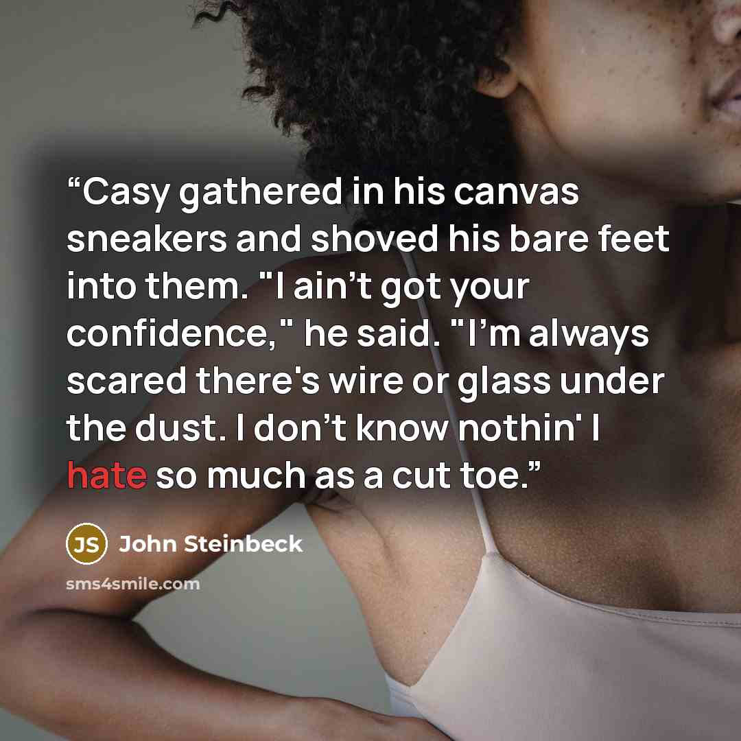 “Casy gathered in his canvas sneakers and shoved his bare feet into them. "I ain't got your confidence," he said. "I'm always scared there's wire or glass under the dust. I don't know nothin' I hate so much as a cut toe.” quote by John Steinbeck