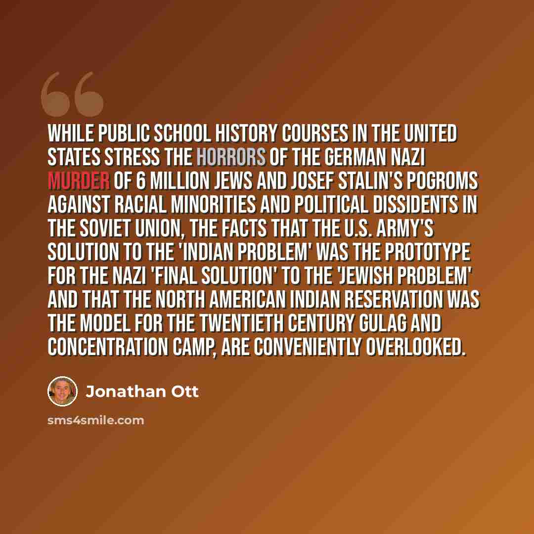 “While public school history courses in the United States stress the horrors of the German Nazi murder of 6 million Jews and Josef Stalin's pogroms against racial minorities and political dissidents in the Soviet Union, the facts that the U.S. Army's solution to the 'Indian Problem' was the…” quote by Jonathan Ott
