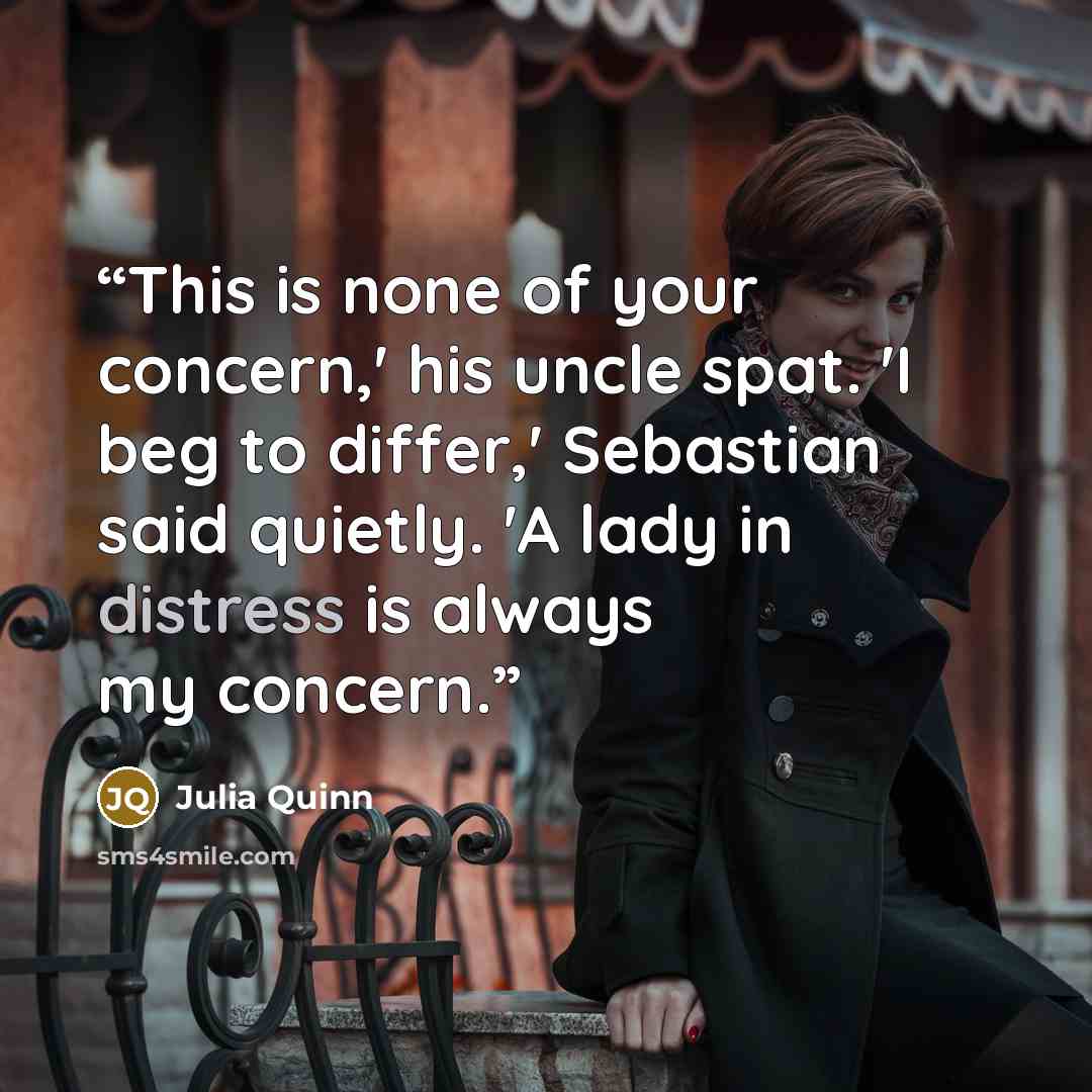 “This is none of your concern,' his uncle spat. 'I beg to differ,' Sebastian said quietly. 'A lady in distress is always my concern.” quote by Julia Quinn