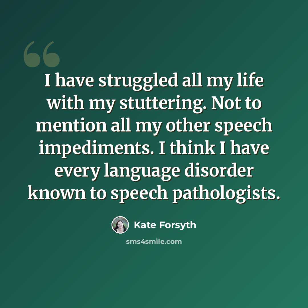 “I have struggled all my life with my stuttering. Not to mention all my other speech impediments. I think I have every language disorder known to speech pathologists.” quote by Kate Forsyth
