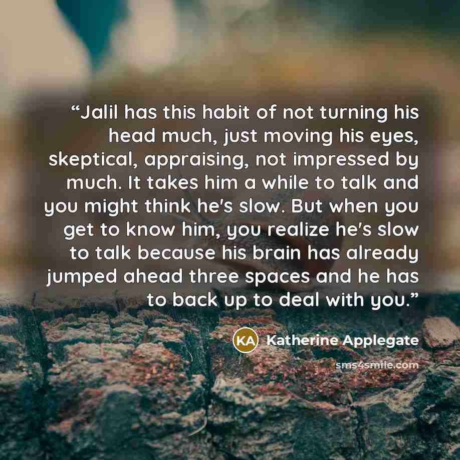 “Jalil has this habit of not turning his head much, just moving his eyes, skeptical, appraising, not impressed by much. It takes him a while to talk and you might think he's slow. But when you get to know him, you realize he's slow to talk because his brain has already jumped ahead three spaces and…” quote by Katherine Applegate