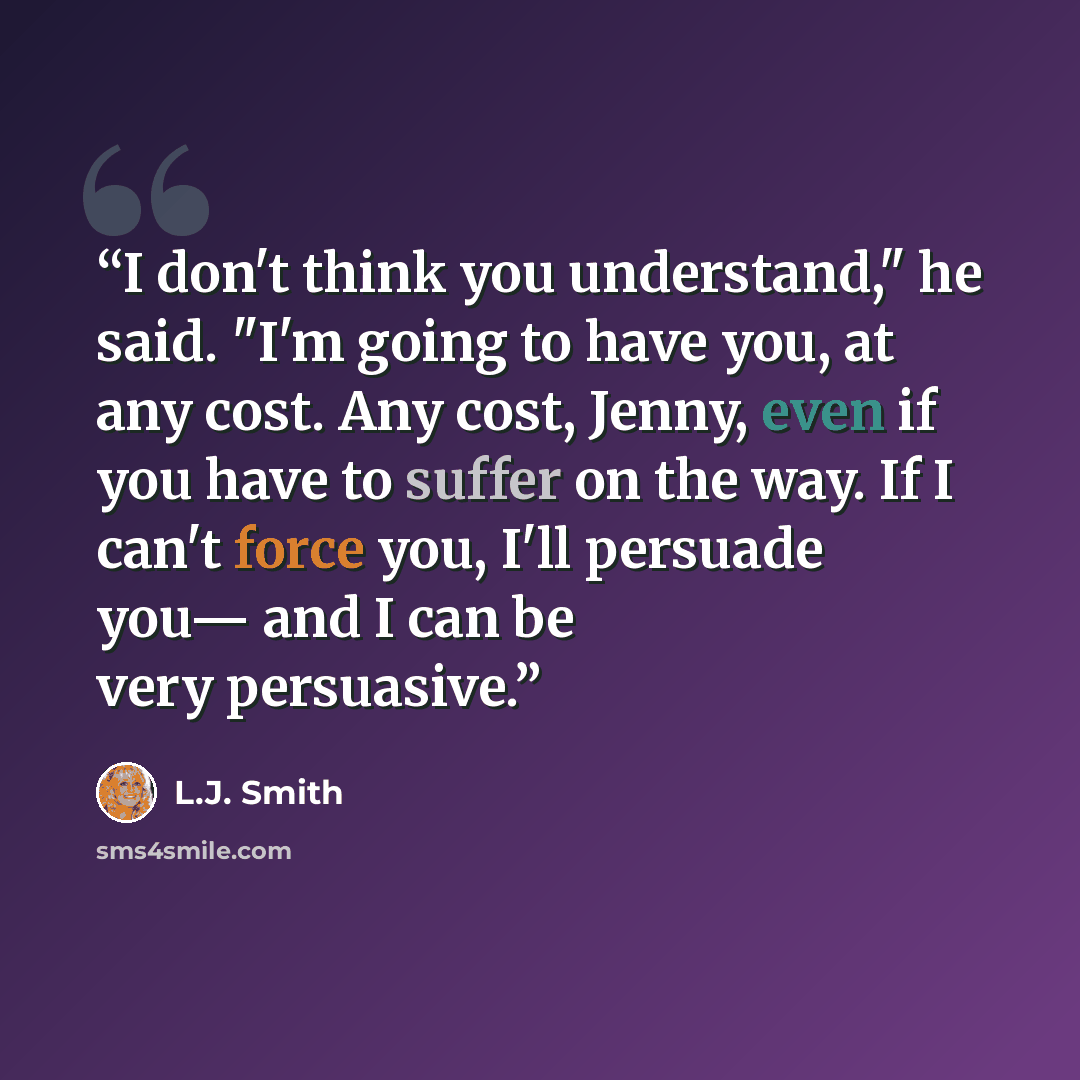 “I don't think you understand," he said. "I'm going to have you, at any cost. Any cost, Jenny, even if you have to suffer on the way. If I can't force you, I'll persuade you— and I can be very persuasive.” quote by L.J. Smith