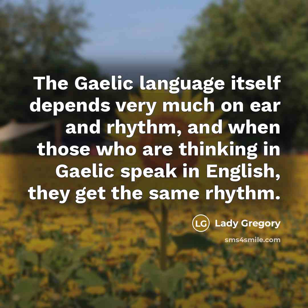 “The Gaelic language itself depends very much on ear and rhythm, and when those who are thinking in Gaelic speak in English, they get the same rhythm.” quote by Lady Gregory