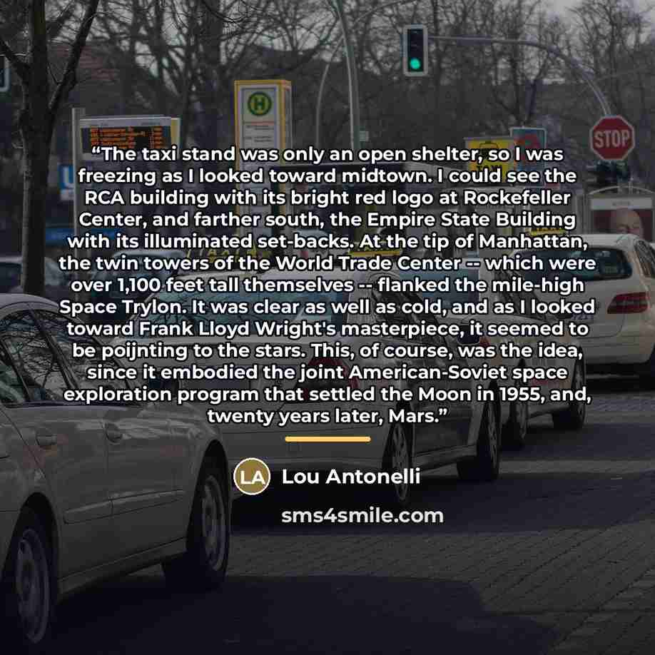 “The taxi stand was only an open shelter, so I was freezing as I looked toward midtown. I could see the RCA building with its bright red logo at Rockefeller Center, and farther south, the Empire State Building with its illuminated set-backs. At the tip of Manhattan, the twin towers of the World…” quote by Lou Antonelli