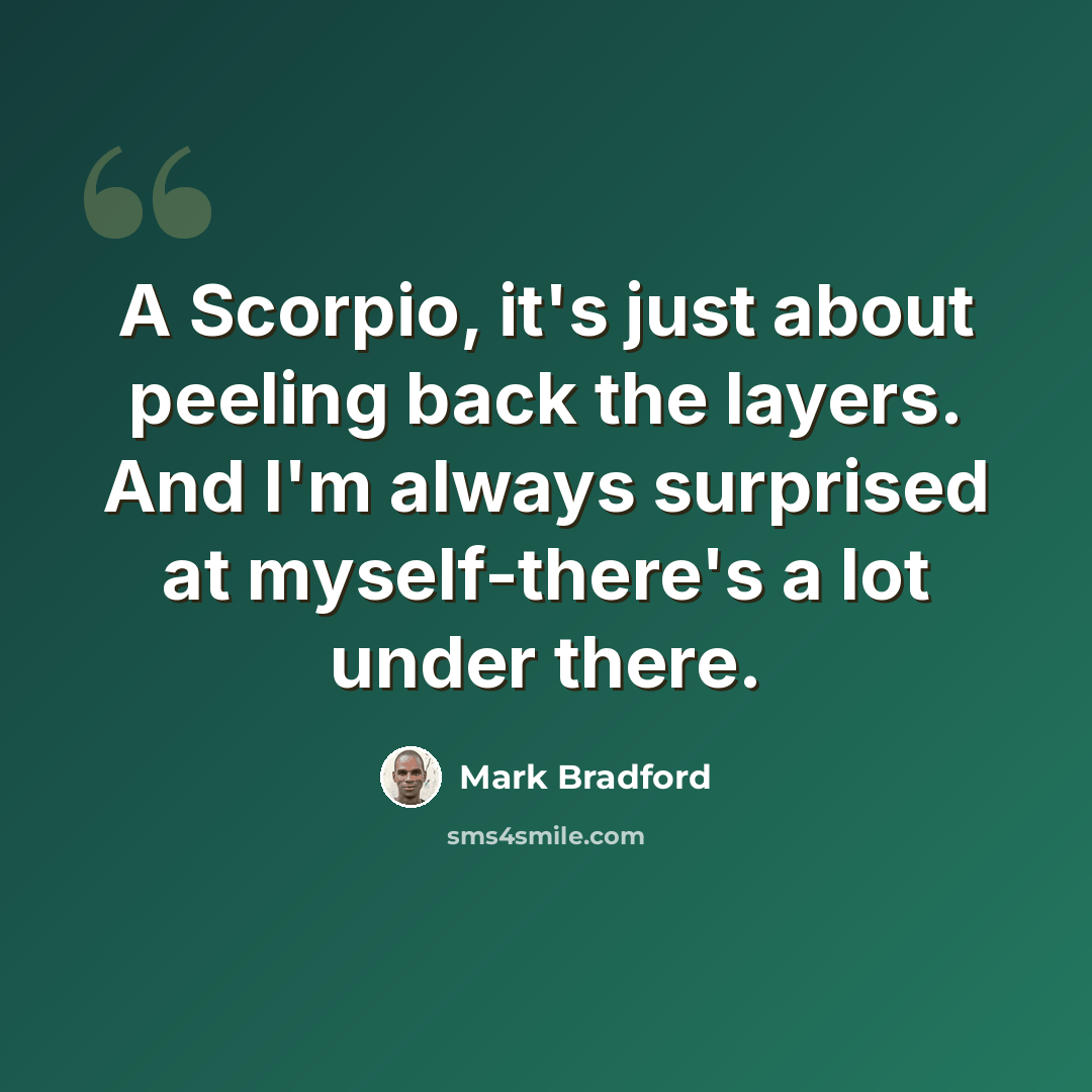 “A Scorpio, it's just about peeling back the layers. And I'm always surprised at myself-there's a lot under there.” quote by Mark Bradford