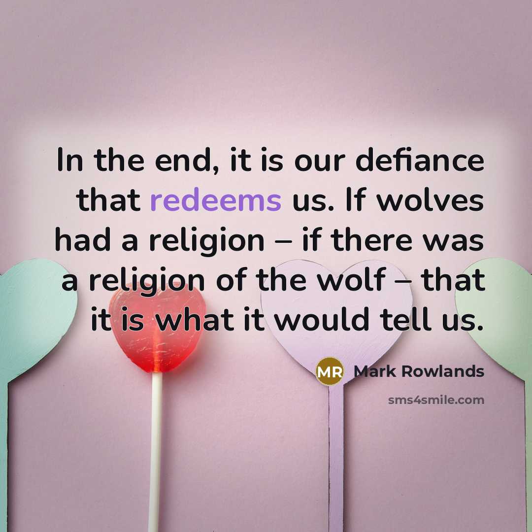 “In the end, it is our defiance that redeems us. If wolves had a religion – if there was a religion of the wolf – that it is what it would tell us.” quote by Mark Rowlands