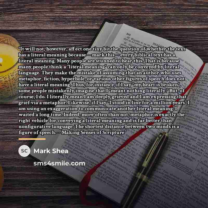 “It will not, however, affect one tiny bit the question of whether the text has a literal meaning because—mark this—every biblical text has a literal meaning. Many people are stunned to hear this. That is because many people think a "literal meaning" can only be conveyed by literal language. They…” quote by Mark Shea