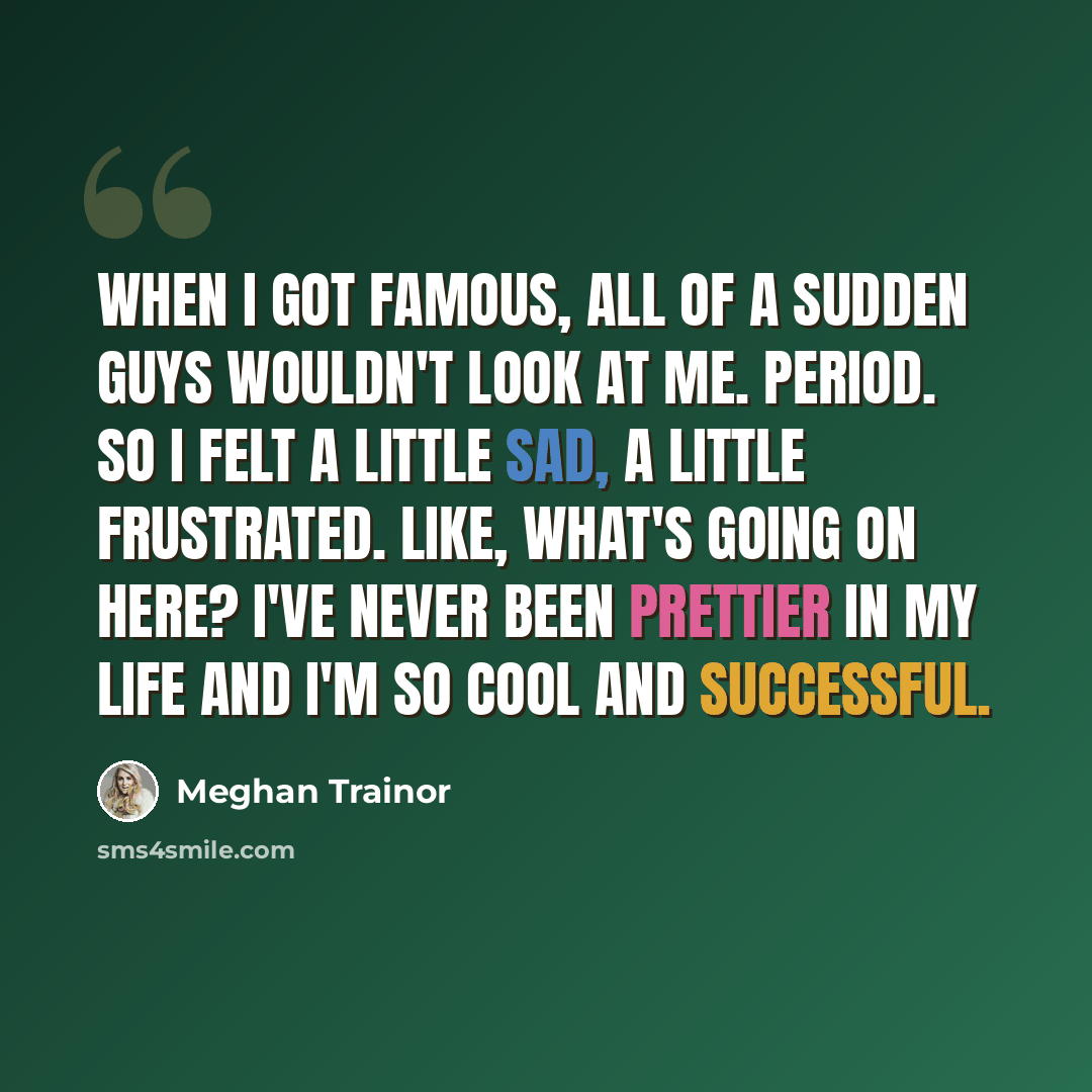 “When I got famous, all of a sudden guys wouldn't look at me. Period. So I felt a little sad, a little frustrated. Like, What's going on here? I've never been prettier in my life and I'm so cool and successful.” quote by Meghan Trainor