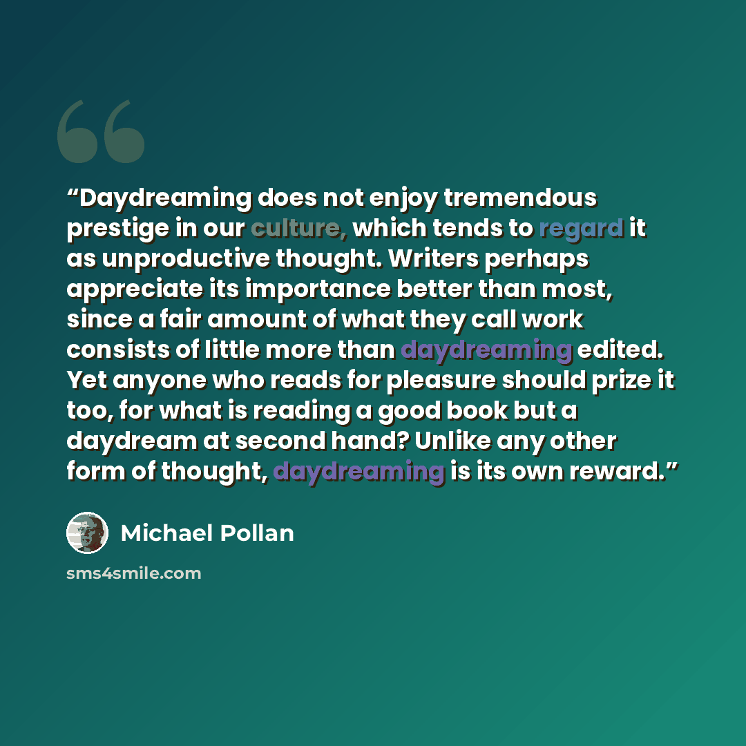 “Daydreaming does not enjoy tremendous prestige in our culture, which tends to regard it as unproductive thought. Writers perhaps appreciate its importance better than most, since a fair amount of what they call work consists of little more than daydreaming edited. Yet anyone who reads for pleasure…” quote by Michael Pollan