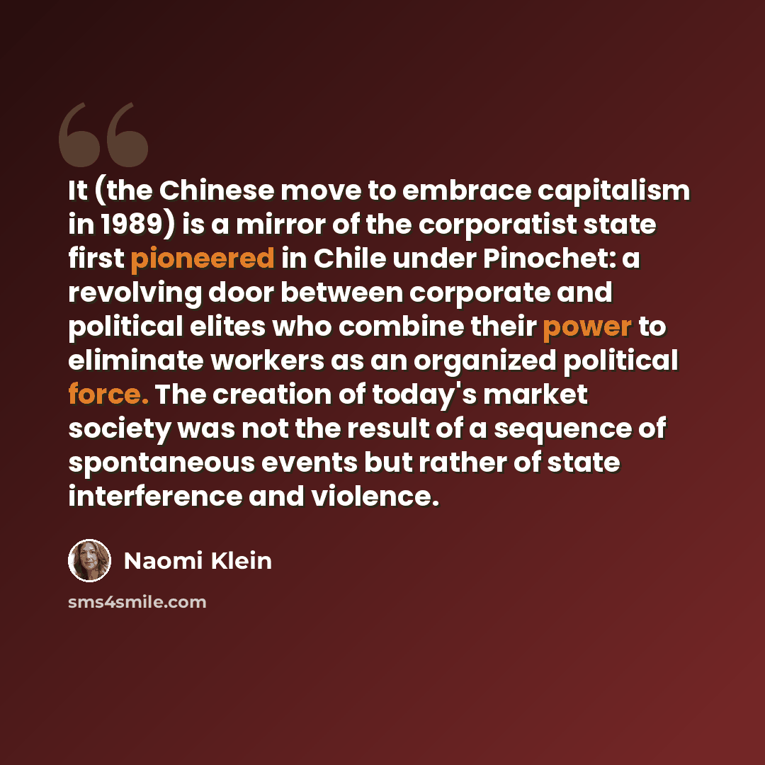“It (the Chinese move to embrace capitalism in 1989) is a mirror of the corporatist state first pioneered in Chile under Pinochet: a revolving door between corporate and political elites who combine their power to eliminate workers as an organized political force. The creation of today's market…” quote by Naomi Klein