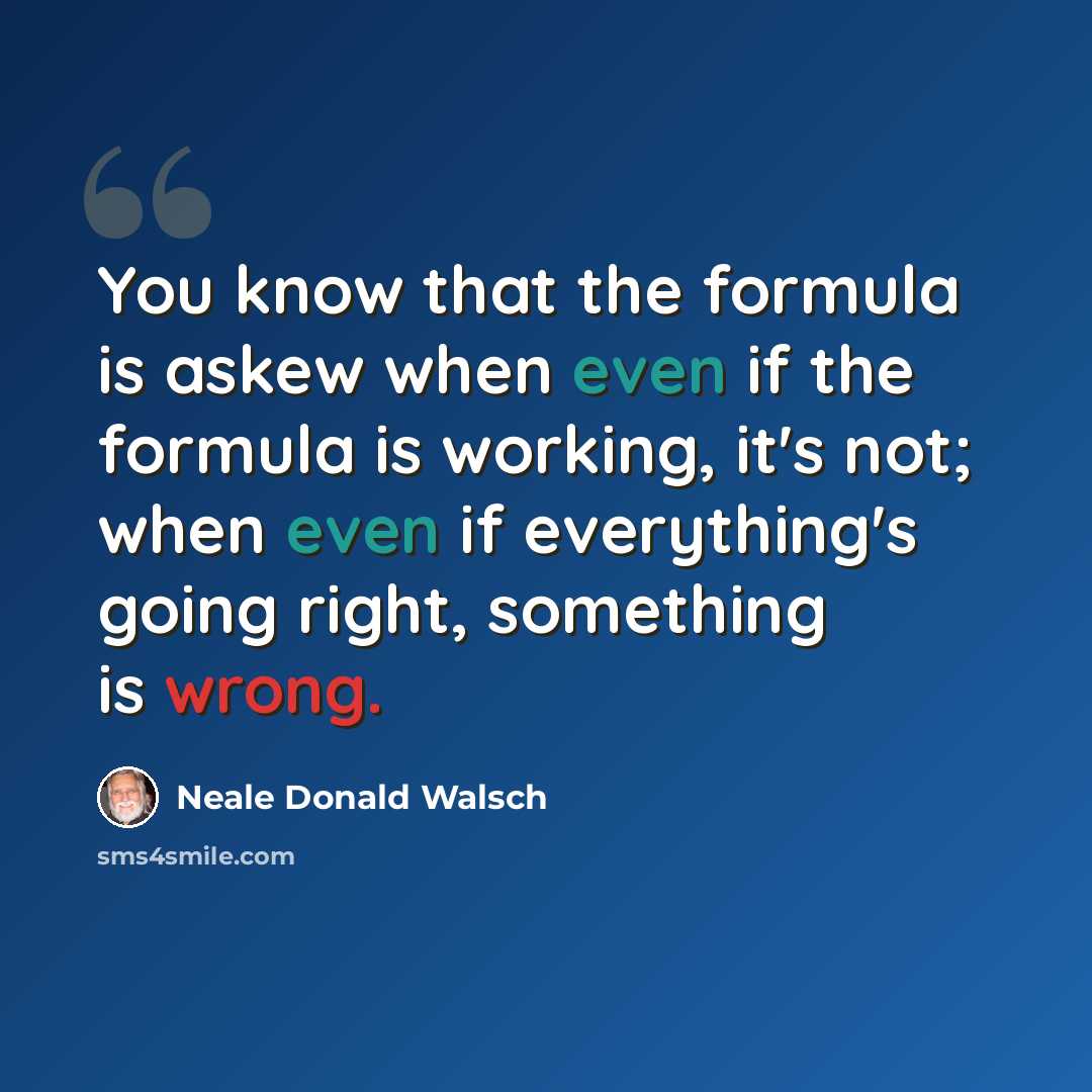 “You know that the formula is askew when even if the formula is working, it's not; when even if everything's going right, something is wrong.” quote by Neale Donald Walsch