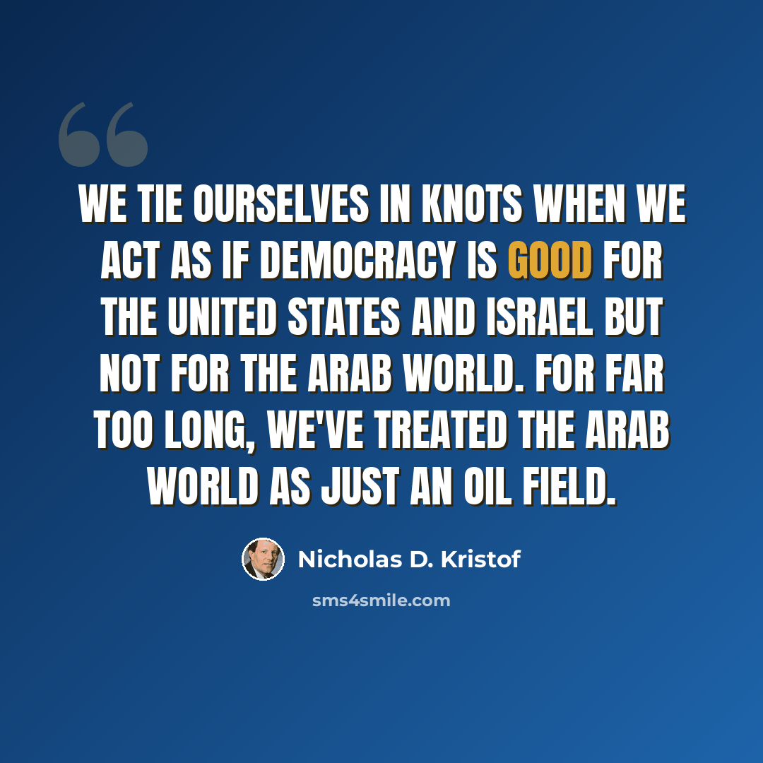 “We tie ourselves in knots when we act as if democracy is good for the United States and Israel but not for the Arab world. For far too long, we've treated the Arab world as just an oil field.” quote by Nicholas D. Kristof