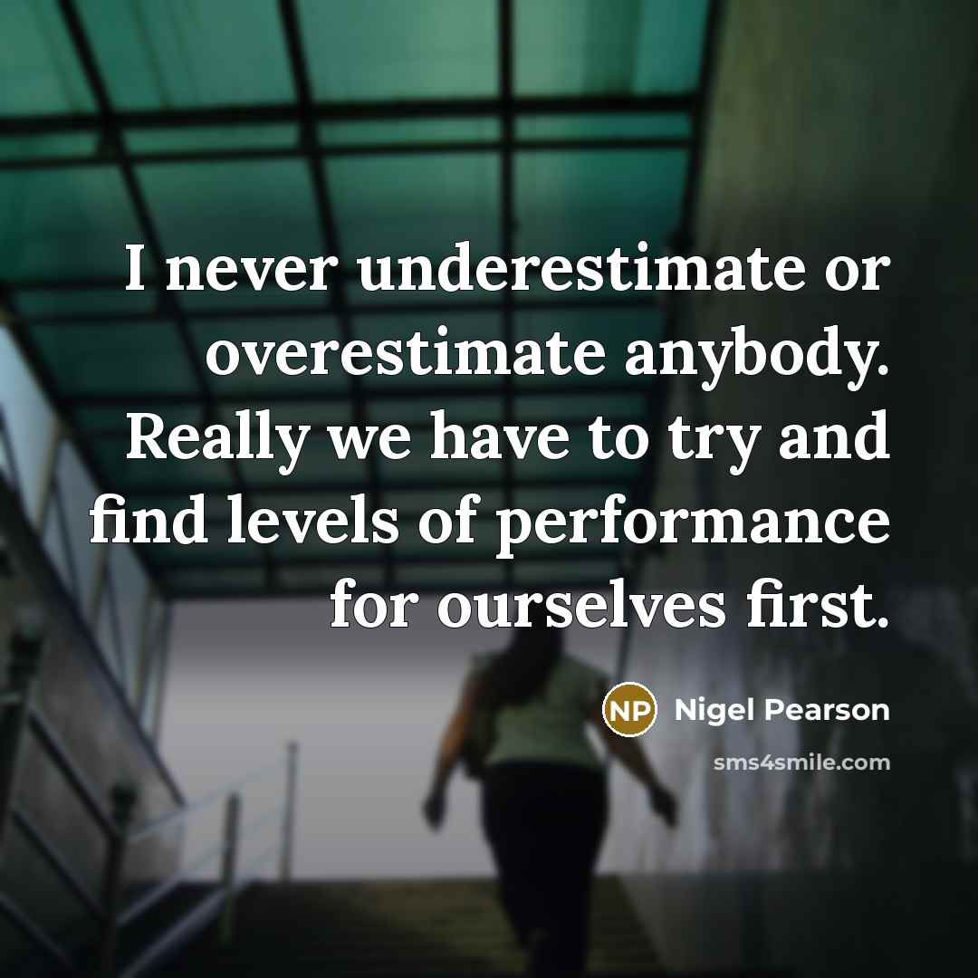 “I never underestimate or overestimate anybody. Really we have to try and find levels of performance for ourselves first.” quote by Nigel Pearson