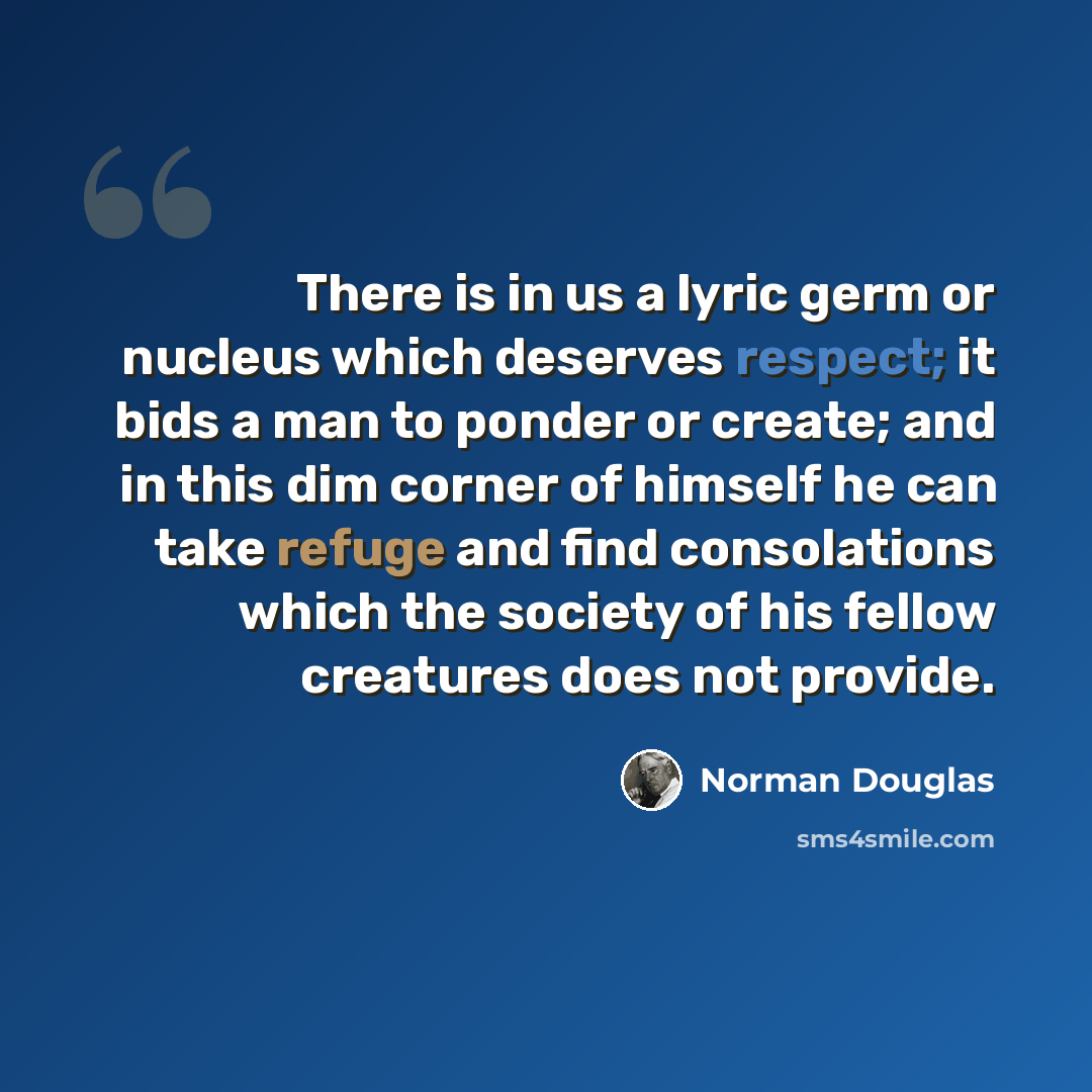 “There is in us a lyric germ or nucleus which deserves respect; it bids a man to ponder or create; and in this dim corner of himself he can take refuge and find consolations which the society of his fellow creatures does not provide.” quote by Norman Douglas