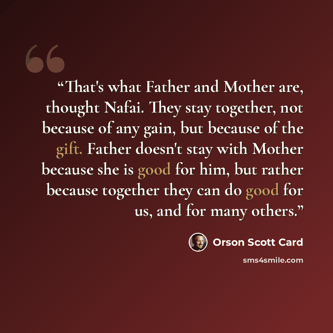 “That's what Father and Mother are, thought Nafai. They stay together, not because of any gain, but because of the gift. Father doesn't stay with Mother because she is good for him, but rather because together they can do good for us, and for many others.” quote by Orson Scott Card