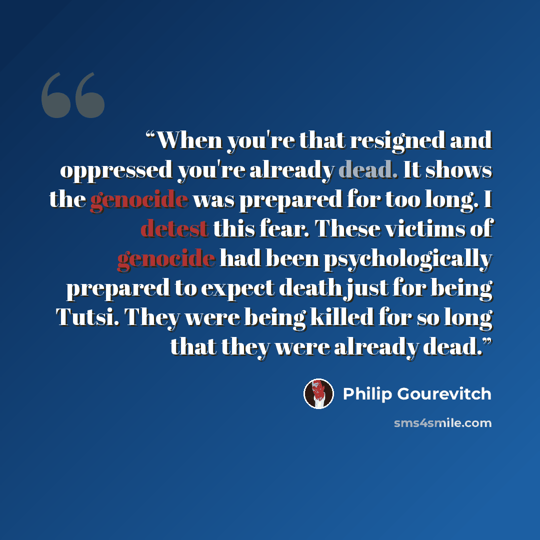 “When you're that resigned and oppressed you're already dead. It shows the genocide was prepared for too long. I detest this fear. These victims of genocide had been psychologically prepared to expect death just for being Tutsi. They were being killed for so long that they were already dead.” quote by Philip Gourevitch