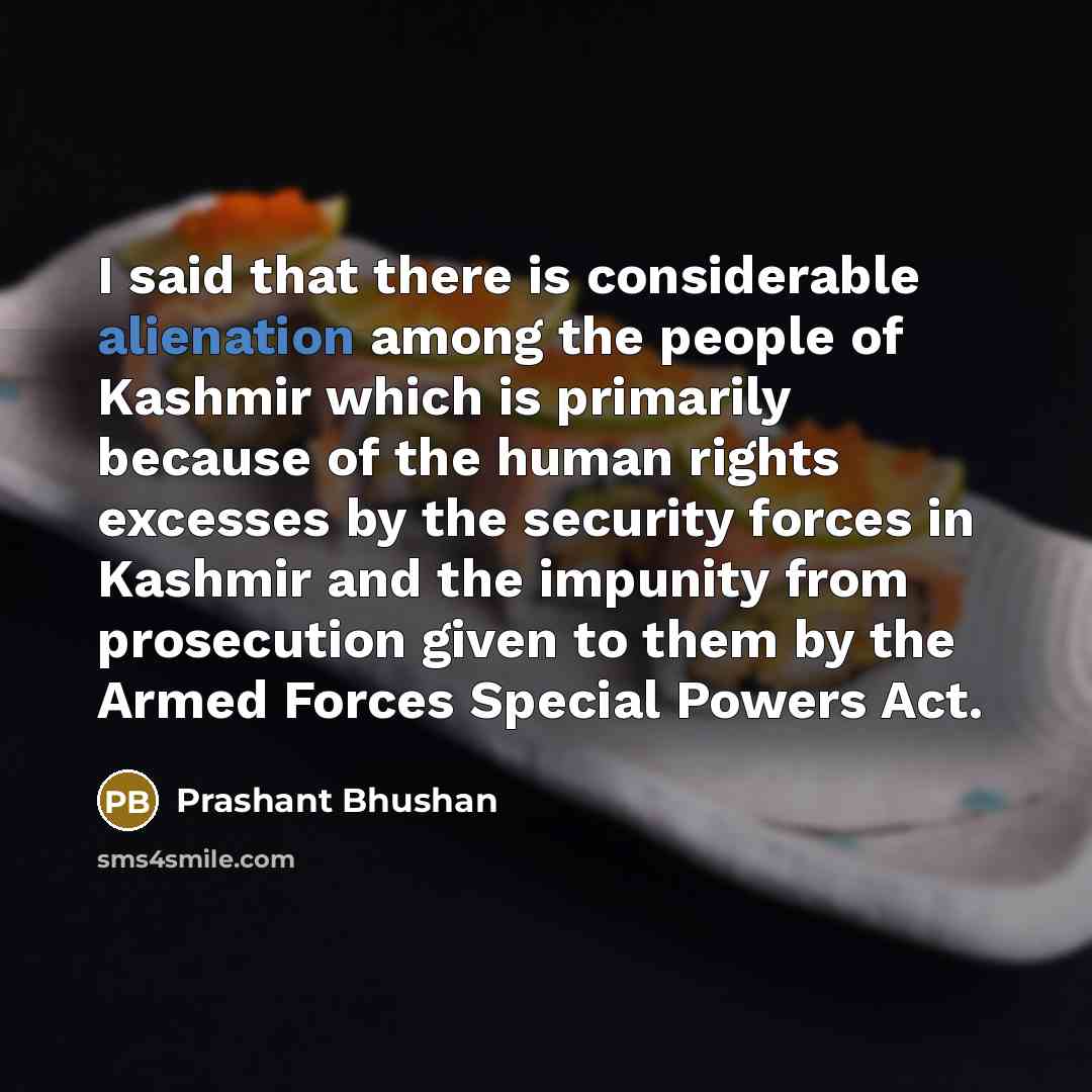 “I said that there is considerable alienation among the people of Kashmir which is primarily because of the human rights excesses by the security forces in Kashmir and the impunity from prosecution given to them by the Armed Forces Special Powers Act.” quote by Prashant Bhushan