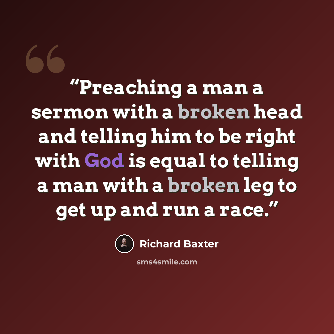 “Preaching a man a sermon with a broken head and telling him to be right with God is equal to telling a man with a broken leg to get up and run a race.” quote by Richard Baxter