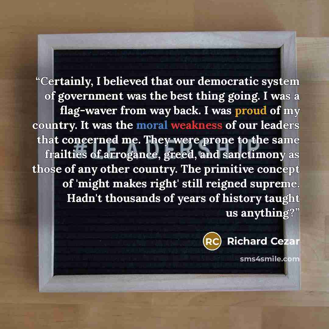 “Certainly, I believed that our democratic system of government was the best thing going. I was a flag-waver from way back. I was proud of my country. It was the moral weakness of our leaders that concerned me. They were prone to the same frailties of arrogance, greed, and sanctimony as those of…” quote by Richard Cezar