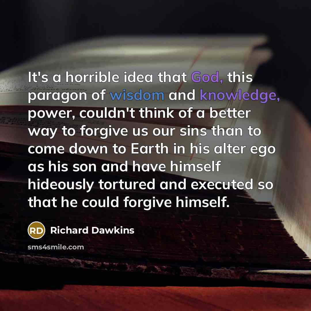 “It's a horrible idea that God, this paragon of wisdom and knowledge, power, couldn't think of a better way to forgive us our sins than to come down to Earth in his alter ego as his son and have himself hideously tortured and executed so that he could forgive himself.” quote by Richard Dawkins