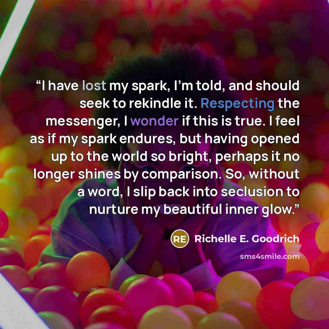 “I have lost my spark, I'm told, and should seek to rekindle it. Respecting the messenger, I wonder if this is true. I feel as if my spark endures, but having opened up to the world so bright, perhaps it no longer shines by comparison. So, without a word, I slip back into seclusion to nurture my…” quote by Richelle E. Goodrich