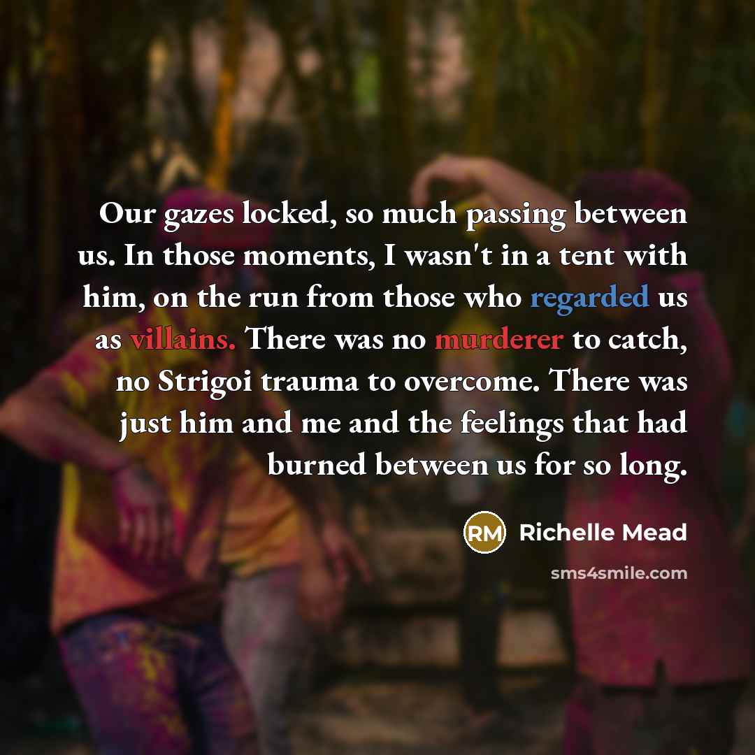 “Our gazes locked, so much passing between us. In those moments, I wasn't in a tent with him, on the run from those who regarded us as villains. There was no murderer to catch, no Strigoi trauma to overcome. There was just him and me and the feelings that had burned between us for so long.” quote by Richelle Mead