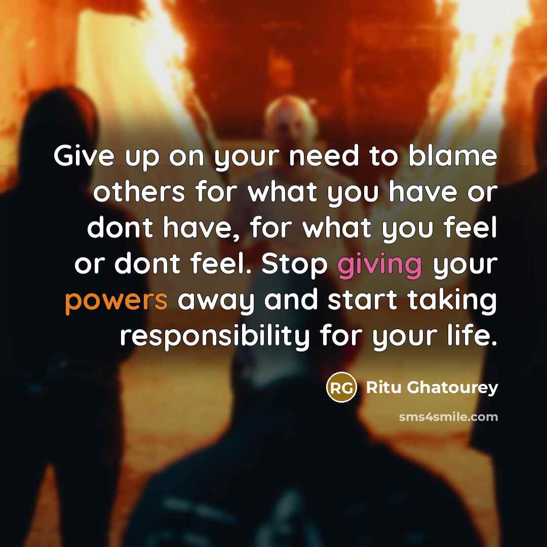 “Give up on your need to blame others for what you have or dont have, for what you feel or dont feel. Stop giving your powers away and start taking responsibility for your life.” quote by Ritu Ghatourey