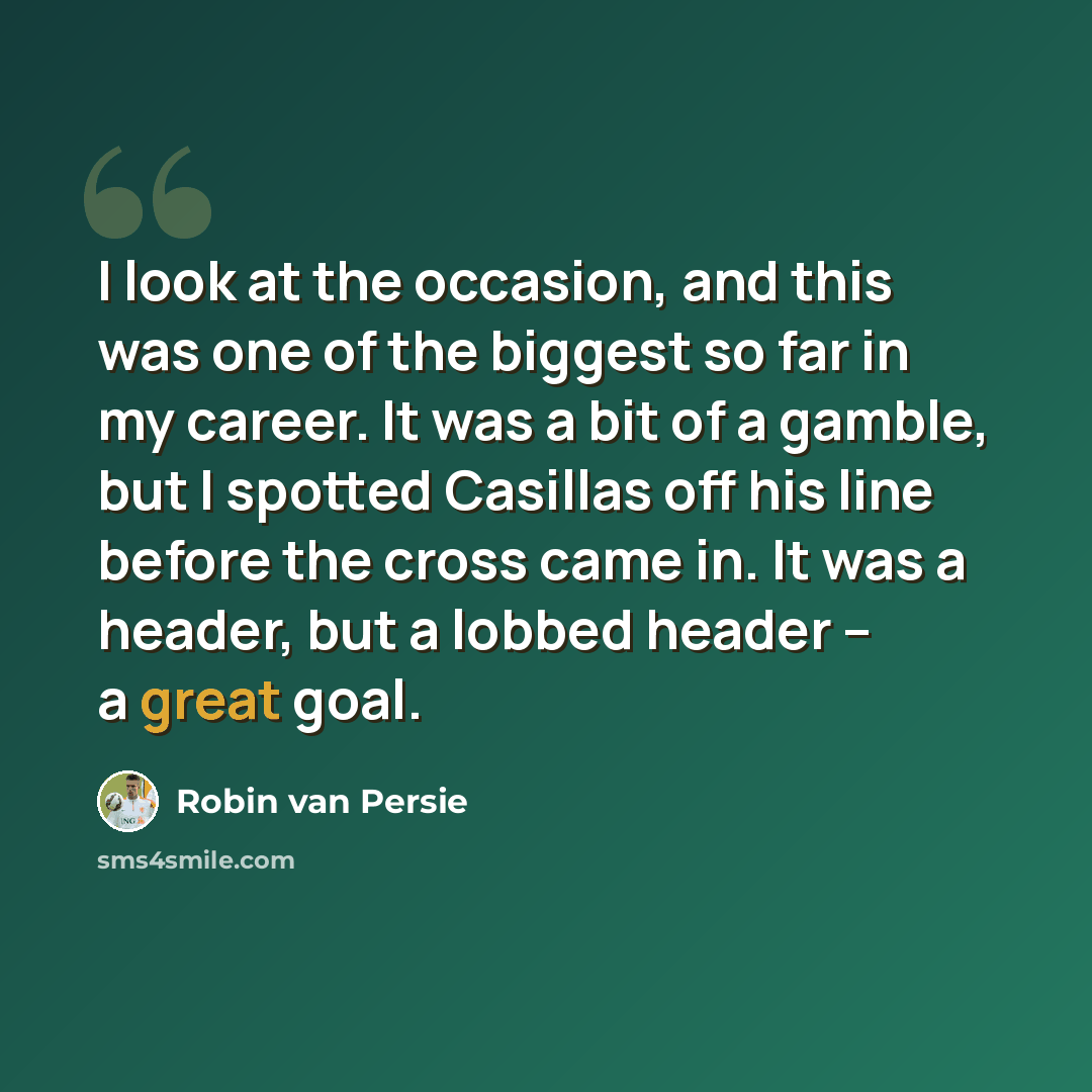 “I look at the occasion, and this was one of the biggest so far in my career. It was a bit of a gamble, but I spotted Casillas off his line before the cross came in. It was a header, but a lobbed header -- a great goal.” quote by Robin van Persie