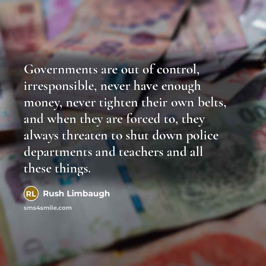 “Governments are out of control, irresponsible, never have enough money, never tighten their own belts, and when they are forced to, they always threaten to shut down police departments and teachers and all these things.” quote by Rush Limbaugh