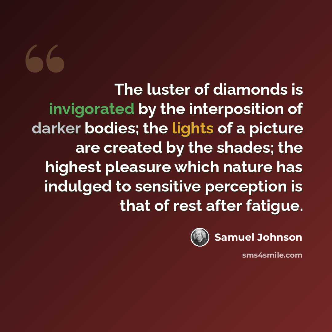 “The luster of diamonds is invigorated by the interposition of darker bodies; the lights of a picture are created by the shades; the highest pleasure which nature has indulged to sensitive perception is that of rest after fatigue.” quote by Samuel Johnson